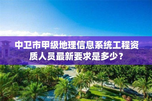 中卫市甲级地理信息系统工程资质人员最新要求是多少?