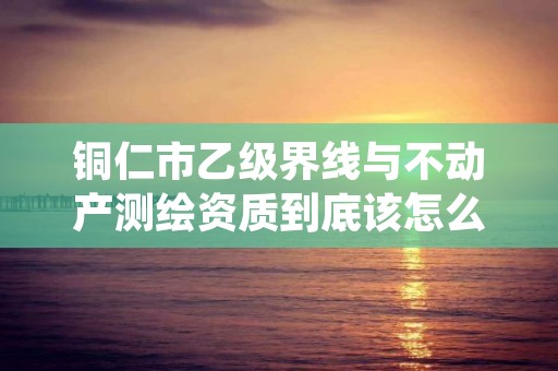 铜仁市乙级界线与不动产测绘资质到底该怎么去申请?