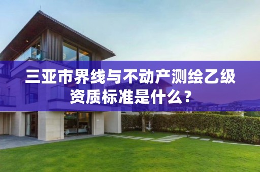 三亚市界线与不动产测绘乙级资质标准是什么?