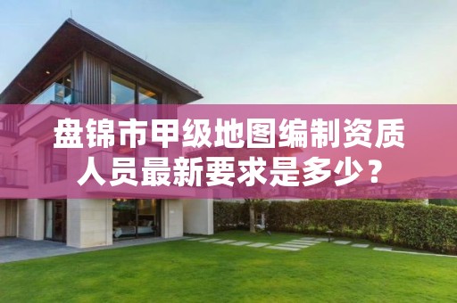 盘锦市甲级地图编制资质人员最新要求是多少?