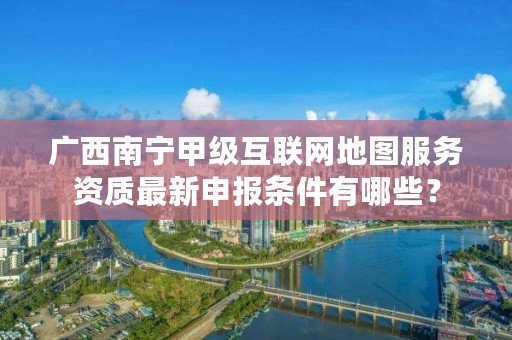 广西南宁甲级互联网地图服务资质最新申报条件有哪些?