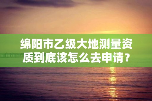 绵阳市乙级大地测量资质到底该怎么去申请?