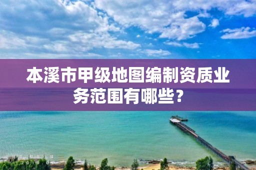 本溪市甲级地图编制资质业务范围有哪些?