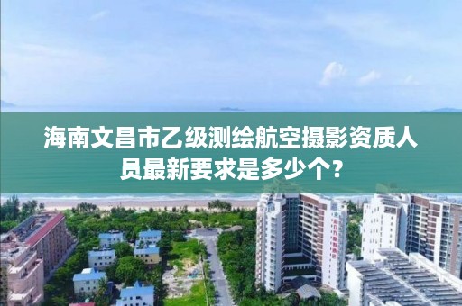 海南文昌市乙级测绘航空摄影资质人员最新要求是多少个?