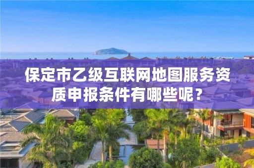 保定市乙级互联网地图服务资质申报条件有哪些呢?