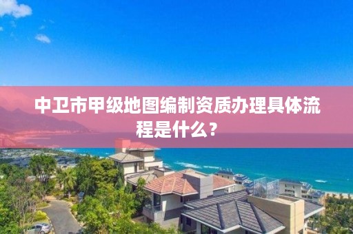 中卫市甲级地图编制资质办理具体流程是什么?