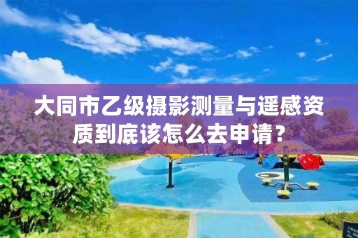 大同市乙级摄影测量与遥感资质到底该怎么去申请?