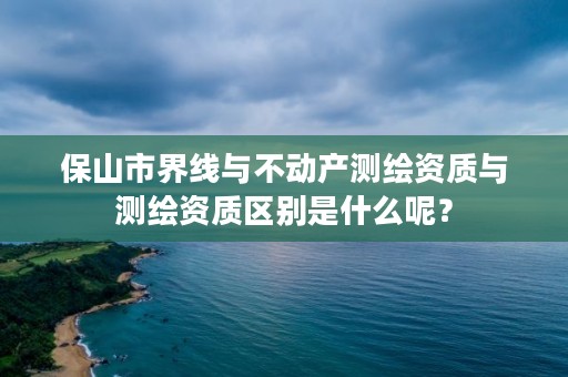 保山市界线与不动产测绘资质与测绘资质区别是什么呢?