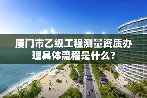 厦门市乙级工程测量资质办理具体流程是什么？