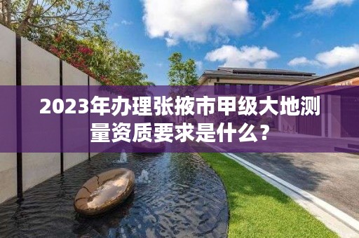 2023年办理张掖市甲级大地测量资质要求是什么?