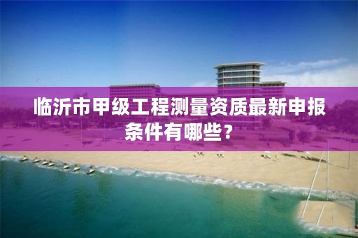 临沂市甲级工程测量资质最新申报条件有哪些?