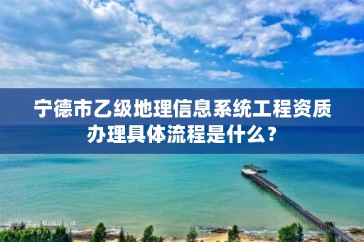 宁德市乙级地理信息系统工程资质办理具体流程是什么？