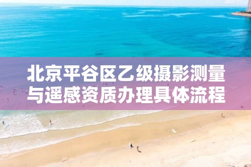 北京平谷区乙级摄影测量与遥感资质办理具体流程是什么?