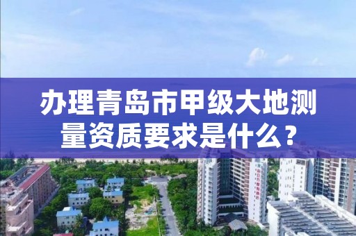 办理青岛市甲级大地测量资质要求是什么?
