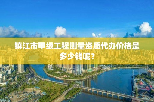 镇江市甲级工程测量资质代办价格是多少钱呢?
