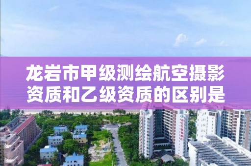 龙岩市甲级测绘航空摄影资质和乙级资质的区别是什么？