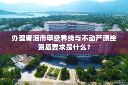 办理普洱市甲级界线与不动产测绘资质要求是什么?