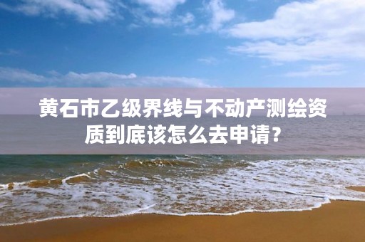 黄石市乙级界线与不动产测绘资质到底该怎么去申请?