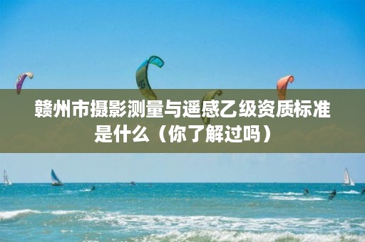 赣州市摄影测量与遥感乙级资质标准是什么(你了解过吗)