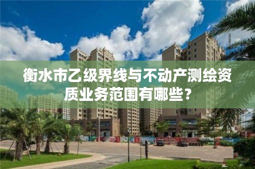衡水市乙级界线与不动产测绘资质业务范围有哪些?