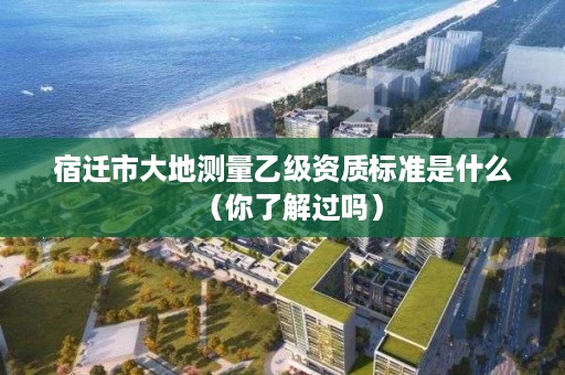 宿迁市大地测量乙级资质标准是什么(你了解过吗)