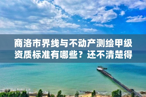 商洛市界线与不动产测绘甲级资质标准有哪些?还不清楚得看过来