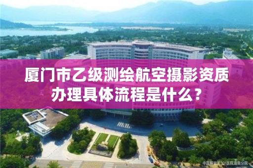 厦门市乙级测绘航空摄影资质办理具体流程是什么？