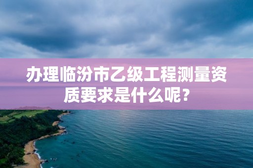 办理临汾市乙级工程测量资质要求是什么呢?