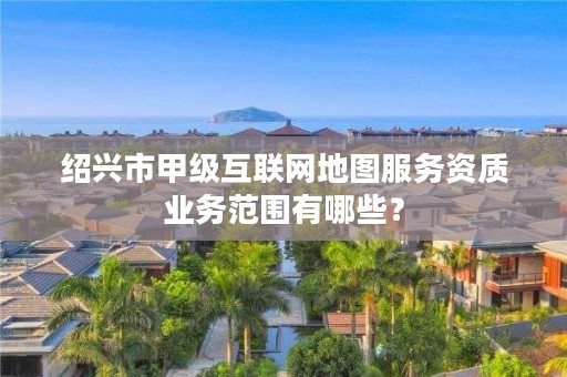 绍兴市甲级互联网地图服务资质业务范围有哪些？