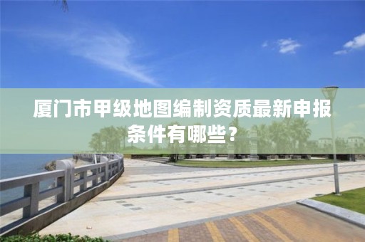厦门市甲级地图编制资质最新申报条件有哪些？