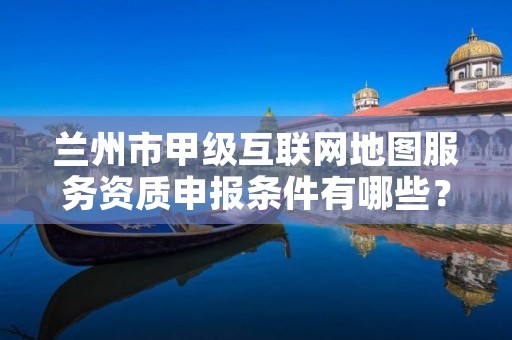 兰州市甲级互联网地图服务资质申报条件有哪些?建议收藏!