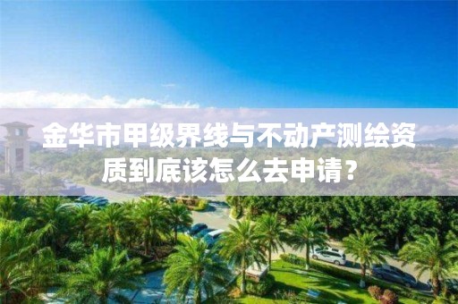 金华市甲级界线与不动产测绘资质到底该怎么去申请？