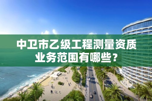 中卫市乙级工程测量资质业务范围有哪些？