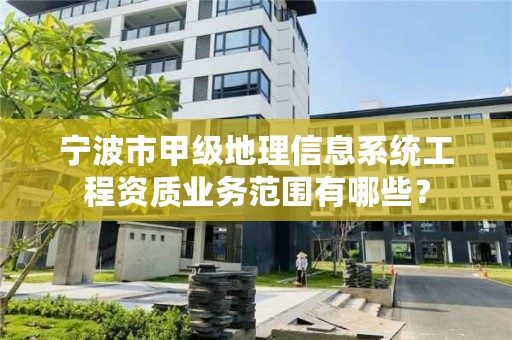 宁波市甲级地理信息系统工程资质业务范围有哪些？