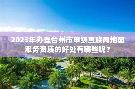 2023年办理台州市甲级互联网地图服务资质的好处有哪些呢？
