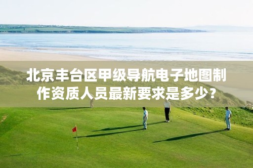 北京丰台区甲级导航电子地图制作资质人员最新要求是多少?