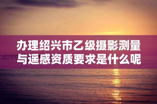 办理绍兴市乙级摄影测量与遥感资质要求是什么呢？