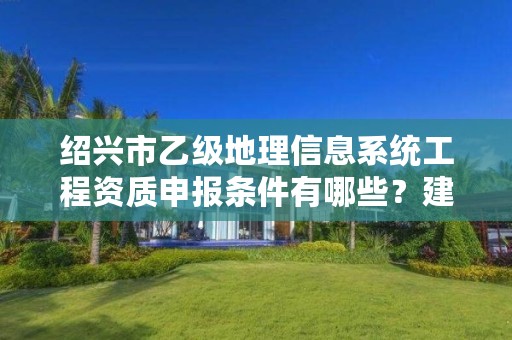 绍兴市乙级地理信息系统工程资质申报条件有哪些？建议收藏！