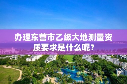 办理东营市乙级大地测量资质要求是什么呢?