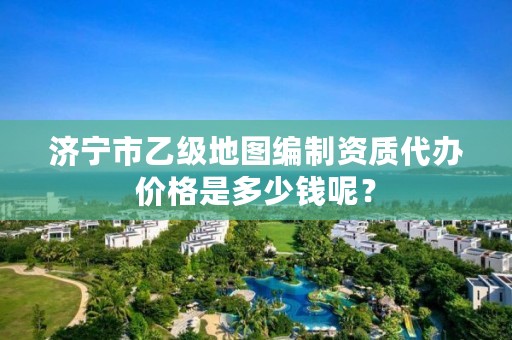 济宁市乙级地图编制资质代办价格是多少钱呢?