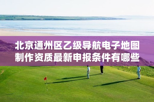 北京通州区乙级导航电子地图制作资质最新申报条件有哪些呢?
