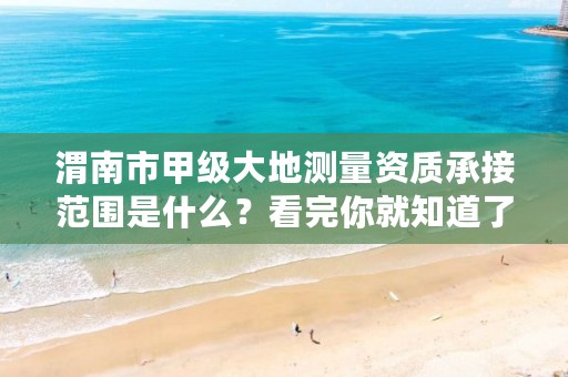 渭南市甲级大地测量资质承接范围是什么?看完你就知道了