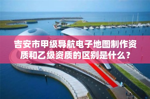 吉安市甲级导航电子地图制作资质和乙级资质的区别是什么?