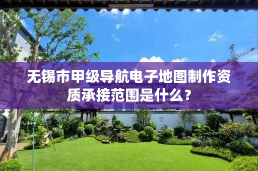 无锡市甲级导航电子地图制作资质承接范围是什么?