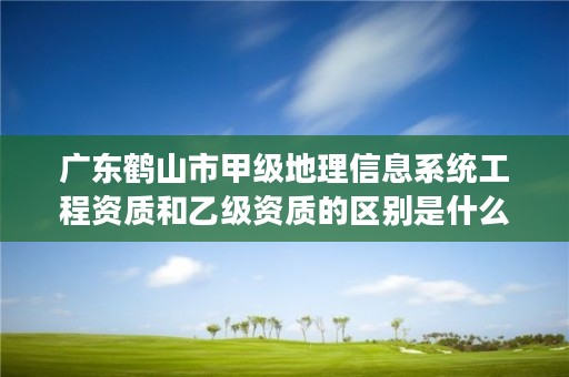 广东鹤山市甲级地理信息系统工程资质和乙级资质的区别是什么?