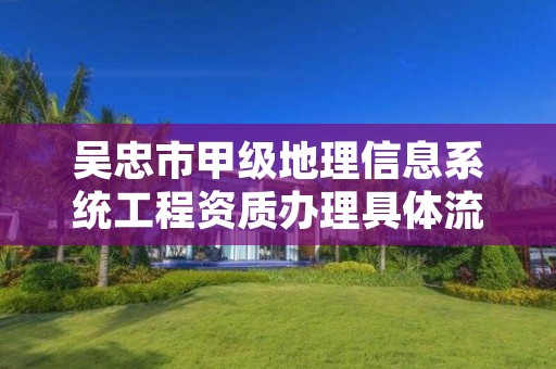 吴忠市甲级地理信息系统工程资质办理具体流程是什么？
