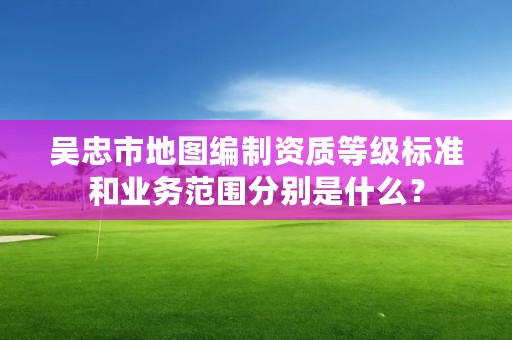 吴忠市地图编制资质等级标准和业务范围分别是什么？
