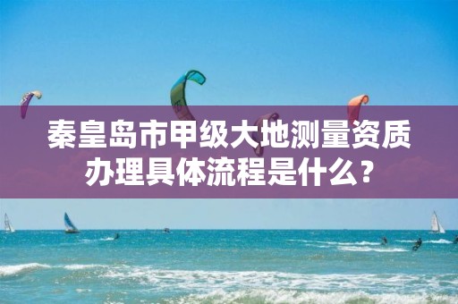 秦皇岛市甲级大地测量资质办理具体流程是什么?