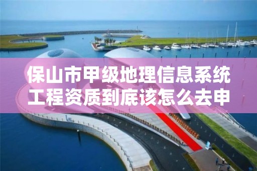 保山市甲级地理信息系统工程资质到底该怎么去申请?