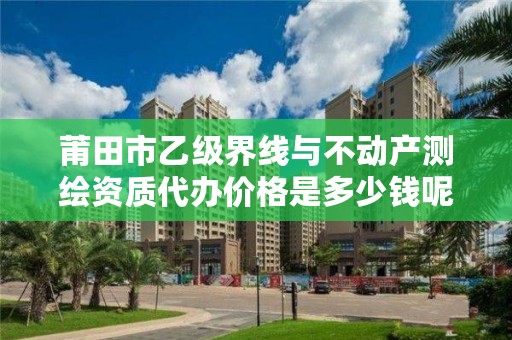 莆田市乙级界线与不动产测绘资质代办价格是多少钱呢？